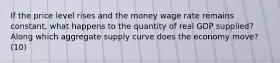 If the price level rises and the money wage rate remains constant, what happens to the quantity of real GDP supplied? Along which aggregate supply curve does the economy move?(10)