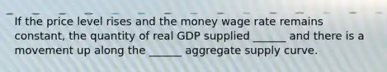 If the price level rises and the money wage rate remains​ constant, the quantity of real GDP supplied​ ______ and there is a movement up along the​ ______ aggregate supply curve.