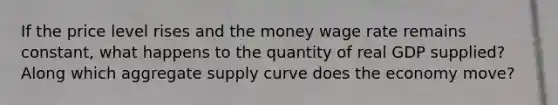 If the price level rises and the money wage rate remains constant, what happens to the quantity of real GDP supplied? Along which aggregate supply curve does the economy move?