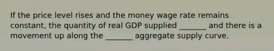 If the price level rises and the money wage rate remains​ constant, the quantity of real GDP supplied​ _______ and there is a movement up along the​ _______ aggregate supply curve.