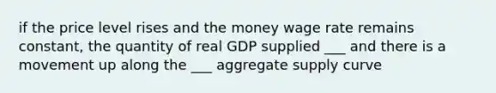 if the price level rises and the money wage rate remains constant, the quantity of real GDP supplied ___ and there is a movement up along the ___ aggregate supply curve