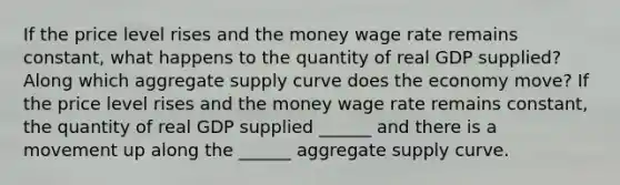 If the price level rises and the money wage rate remains​ constant, what happens to the quantity of real GDP​ supplied? Along which aggregate supply curve does the economy​ move? If the price level rises and the money wage rate remains​ constant, the quantity of real GDP supplied​ ______ and there is a movement up along the​ ______ aggregate supply curve.