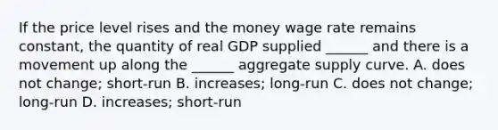 If the price level rises and the money wage rate remains​ constant, the quantity of real GDP supplied​ ______ and there is a movement up along the​ ______ aggregate supply curve. A. does not​ change; short-run B. ​increases; long-run C. does not​ change; long-run D. ​increases; short-run