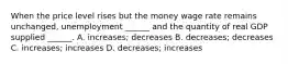 When the price level rises but the money wage rate remains​ unchanged, unemployment​ ______ and the quantity of real GDP supplied​ ______. A. ​increases; decreases B. ​decreases; decreases C. ​increases; increases D. ​decreases; increases