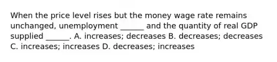 When the price level rises but the money wage rate remains​ unchanged, unemployment​ ______ and the quantity of real GDP supplied​ ______. A. ​increases; decreases B. ​decreases; decreases C. ​increases; increases D. ​decreases; increases