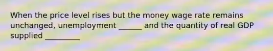 When the price level rises but the money wage rate remains unchanged, unemployment ______ and the quantity of real GDP supplied _________
