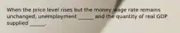 When the price level rises but the money wage rate remains​ unchanged, unemployment​ ______ and the quantity of real GDP supplied​ ______.