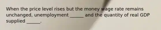 When the price level rises but the money wage rate remains​ unchanged, unemployment​ ______ and the quantity of real GDP supplied​ ______.
