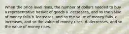 When the price level rises, the number of dollars needed to buy a representative basket of goods a. decreases, and so the value of money falls b. increases, and so the value of money falls. c. increases, and so the value of money rises. d. decreases, and so the value of money rises.