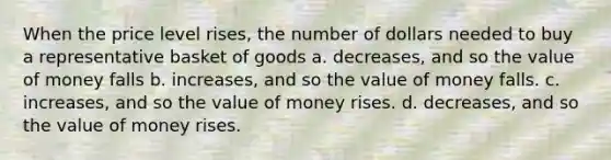 When the price level rises, the number of dollars needed to buy a representative basket of goods a. decreases, and so the value of money falls b. increases, and so the value of money falls. c. increases, and so the value of money rises. d. decreases, and so the value of money rises.