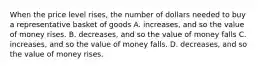 When the price level rises, the number of dollars needed to buy a representative basket of goods A. increases, and so the value of money rises. B. decreases, and so the value of money falls C. increases, and so the value of money falls. D. decreases, and so the value of money rises.