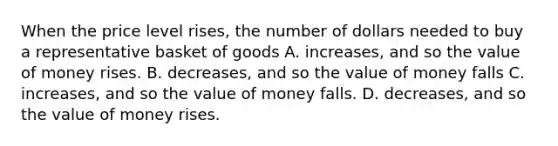 When the price level rises, the number of dollars needed to buy a representative basket of goods A. increases, and so the value of money rises. B. decreases, and so the value of money falls C. increases, and so the value of money falls. D. decreases, and so the value of money rises.