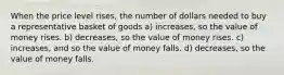 When the price level rises, the number of dollars needed to buy a representative basket of goods a) increases, so the value of money rises. b) decreases, so the value of money rises. c) increases, and so the value of money falls. d) decreases, so the value of money falls.