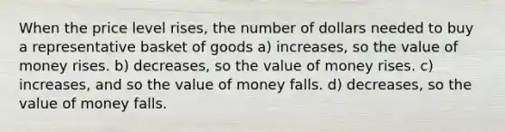 When the price level rises, the number of dollars needed to buy a representative basket of goods a) increases, so the value of money rises. b) decreases, so the value of money rises. c) increases, and so the value of money falls. d) decreases, so the value of money falls.