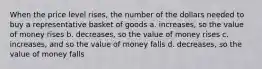 When the price level rises, the number of the dollars needed to buy a representative basket of goods a. increases, so the value of money rises b. decreases, so the value of money rises c. increases, and so the value of money falls d. decreases, so the value of money falls