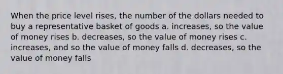 When the price level rises, the number of the dollars needed to buy a representative basket of goods a. increases, so the value of money rises b. decreases, so the value of money rises c. increases, and so the value of money falls d. decreases, so the value of money falls