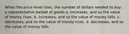 When the price level rises, the number of dollars needed to buy a representative basket of goods a. increases, and so the value of money rises. b. increases, and so the value of money falls. c. decreases, and so the value of money rises. d. decreases, and so the value of money falls