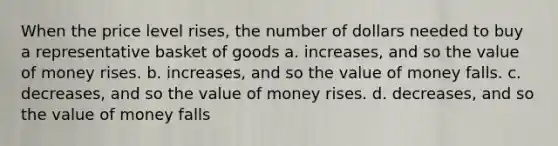 When the price level rises, the number of dollars needed to buy a representative basket of goods a. increases, and so the value of money rises. b. increases, and so the value of money falls. c. decreases, and so the value of money rises. d. decreases, and so the value of money falls