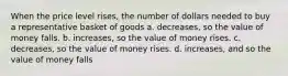 When the price level rises, the number of dollars needed to buy a representative basket of goods a. decreases, so the value of money falls. b. increases, so the value of money rises. c. decreases, so the value of money rises. d. increases, and so the value of money falls