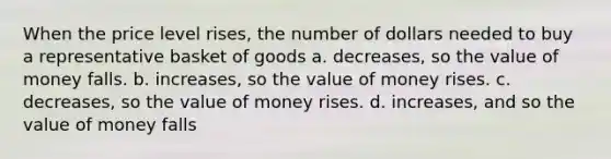 When the price level rises, the number of dollars needed to buy a representative basket of goods a. decreases, so the value of money falls. b. increases, so the value of money rises. c. decreases, so the value of money rises. d. increases, and so the value of money falls