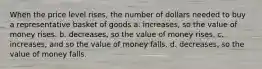 When the price level rises, the number of dollars needed to buy a representative basket of goods a. increases, so the value of money rises. b. decreases, so the value of money rises. c. increases, and so the value of money falls. d. decreases, so the value of money falls.