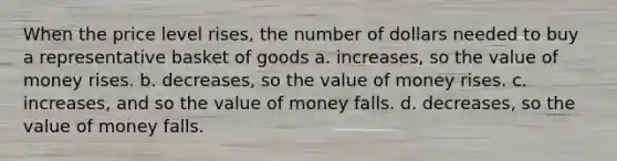 When the price level rises, the number of dollars needed to buy a representative basket of goods a. increases, so the value of money rises. b. decreases, so the value of money rises. c. increases, and so the value of money falls. d. decreases, so the value of money falls.