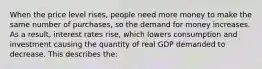 When the price level rises, people need more money to make the same number of purchases, so the demand for money increases. As a result, interest rates rise, which lowers consumption and investment causing the quantity of real GDP demanded to decrease. This describes the: