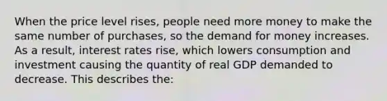 When the price level rises, people need more money to make the same number of purchases, so the demand for money increases. As a result, interest rates rise, which lowers consumption and investment causing the quantity of real GDP demanded to decrease. This describes the: