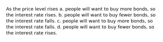 As the price level rises a. people will want to buy more bonds, so the interest rate rises. b. people will want to buy fewer bonds, so the interest rate falls. c. people will want to buy more bonds, so the interest rate falls. d. people will want to buy fewer bonds, so the interest rate rises.