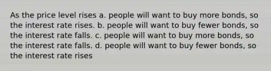 As the price level rises a. people will want to buy more bonds, so the interest rate rises. b. people will want to buy fewer bonds, so the interest rate falls. c. people will want to buy more bonds, so the interest rate falls. d. people will want to buy fewer bonds, so the interest rate rises