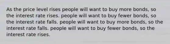 As the price level rises people will want to buy more bonds, so the interest rate rises. people will want to buy fewer bonds, so the interest rate falls. people will want to buy more bonds, so the interest rate falls. people will want to buy fewer bonds, so the interest rate rises.