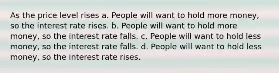 As the price level rises a. People will want to hold more money, so the interest rate rises. b. People will want to hold more money, so the interest rate falls. c. People will want to hold less money, so the interest rate falls. d. People will want to hold less money, so the interest rate rises.