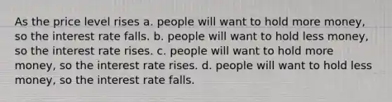 As the price level rises a. people will want to hold more money, so the interest rate falls. b. people will want to hold less money, so the interest rate rises. c. people will want to hold more money, so the interest rate rises. d. people will want to hold less money, so the interest rate falls.