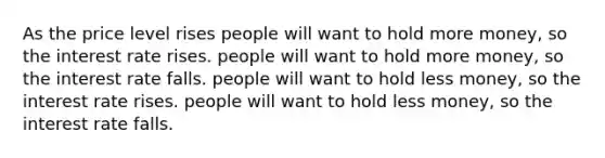 As the price level rises people will want to hold more money, so the interest rate rises. people will want to hold more money, so the interest rate falls. people will want to hold less money, so the interest rate rises. people will want to hold less money, so the interest rate falls.