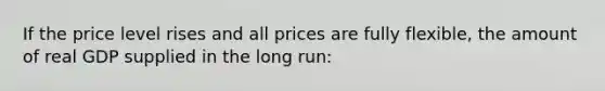 If the price level rises and all prices are fully flexible, the amount of real GDP supplied in the long run: