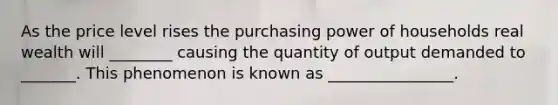 As the price level rises the purchasing power of households real wealth will ________ causing the quantity of output demanded to _______. This phenomenon is known as ________________.