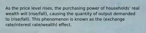 As the price level rises, the purchasing power of households' real wealth will (rise/fall), causing the quantity of output demanded to (rise/fall). This phenomenon is known as the (exchange rate/interest rate/wealth) effect.