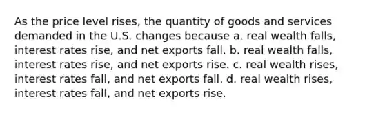 As the price level rises, the quantity of goods and services demanded in the U.S. changes because a. real wealth falls, interest rates rise, and net exports fall. b. real wealth falls, interest rates rise, and net exports rise. c. real wealth rises, interest rates fall, and net exports fall. d. real wealth rises, interest rates fall, and net exports rise.