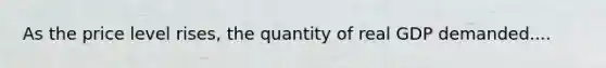 As the price level rises, the quantity of real GDP demanded....