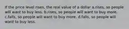 If the price level rises, the real value of a dollar a.rises, so people will want to buy less. b.rises, so people will want to buy more. c.falls, so people will want to buy more. d.falls, so people will want to buy less.