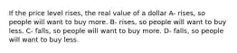 If the price level rises, the real value of a dollar A- rises, so people will want to buy more. B- rises, so people will want to buy less. C- falls, so people will want to buy more. D- falls, so people will want to buy less.