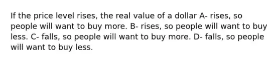 If the price level rises, the real value of a dollar A- rises, so people will want to buy more. B- rises, so people will want to buy less. C- falls, so people will want to buy more. D- falls, so people will want to buy less.