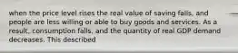 when the price level rises the real value of saving falls, and people are less willing or able to buy goods and services. As a result, consumption falls, and the quantity of real GDP demand decreases. This described