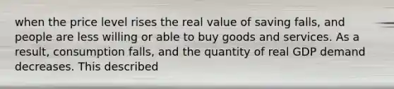 when the price level rises the real value of saving falls, and people are less willing or able to buy goods and services. As a result, consumption falls, and the quantity of real GDP demand decreases. This described