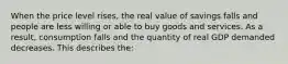 When the price level rises, the real value of savings falls and people are less willing or able to buy goods and services. As a result, consumption falls and the quantity of real GDP demanded decreases. This describes the: