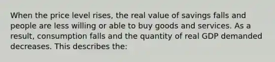 When the price level rises, the real value of savings falls and people are less willing or able to buy goods and services. As a result, consumption falls and the quantity of real GDP demanded decreases. This describes the: