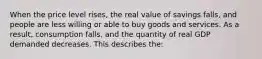 When the price level rises, the real value of savings falls, and people are less willing or able to buy goods and services. As a result, consumption falls, and the quantity of real GDP demanded decreases. This describes the: