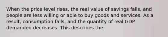 When the price level rises, the real value of savings falls, and people are less willing or able to buy goods and services. As a result, consumption falls, and the quantity of real GDP demanded decreases. This describes the: