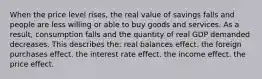 When the price level rises, the real value of savings falls and people are less willing or able to buy goods and services. As a result, consumption falls and the quantity of real GDP demanded decreases. This describes the: real balances effect. the foreign purchases effect. the interest rate effect. the income effect. the price effect.