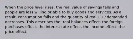 When the price level rises, the real value of savings falls and people are less willing or able to buy goods and services. As a result, consumption falls and the quantity of real GDP demanded decreases. This describes the: real balances effect. the foreign purchases effect. the interest rate effect. the income effect. the price effect.